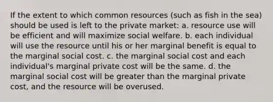 If the extent to which common resources (such as fish in the sea) should be used is left to the private market: a. resource use will be efficient and will maximize social welfare. b. each individual will use the resource until his or her marginal benefit is equal to the marginal social cost. c. the marginal social cost and each individual's marginal private cost will be the same. d. the marginal social cost will be greater than the marginal private cost, and the resource will be overused.