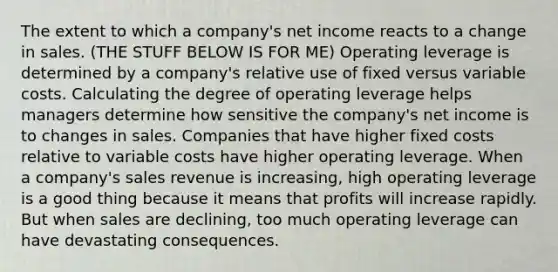 The extent to which a company's net income reacts to a change in sales. (THE STUFF BELOW IS FOR ME) Operating leverage is determined by a company's relative use of fixed versus variable costs. Calculating the degree of operating leverage helps managers determine how sensitive the company's net income is to changes in sales. Companies that have higher fixed costs relative to variable costs have higher operating leverage. When a company's sales revenue is increasing, high operating leverage is a good thing because it means that profits will increase rapidly. But when sales are declining, too much operating leverage can have devastating consequences.