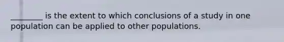 ________ is the extent to which conclusions of a study in one population can be applied to other populations.