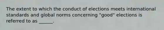 The extent to which the conduct of elections meets international standards and global norms concerning "good" elections is referred to as ______.