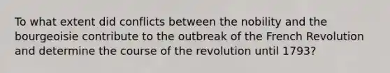 To what extent did conflicts between the nobility and the bourgeoisie contribute to the outbreak of the French Revolution and determine the course of the revolution until 1793?