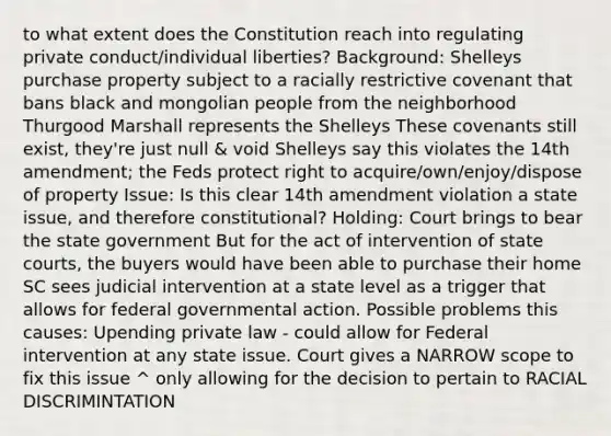 to what extent does the Constitution reach into regulating private conduct/individual liberties? Background: Shelleys purchase property subject to a racially restrictive covenant that bans black and mongolian people from the neighborhood Thurgood Marshall represents the Shelleys These covenants still exist, they're just null & void Shelleys say this violates the 14th amendment; the Feds protect right to acquire/own/enjoy/dispose of property Issue: Is this clear 14th amendment violation a state issue, and therefore constitutional? Holding: Court brings to bear the state government But for the act of intervention of state courts, the buyers would have been able to purchase their home SC sees judicial intervention at a state level as a trigger that allows for federal governmental action. Possible problems this causes: Upending private law - could allow for Federal intervention at any state issue. Court gives a NARROW scope to fix this issue ^ only allowing for the decision to pertain to RACIAL DISCRIMINTATION