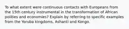 To what extent were continuous contacts with Europeans from the 15th century instrumental in the transformation of African polities and economies? Explain by referring to specific examples from the Yoruba kingdoms, Ashanti and Kongo.