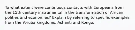 To what extent were continuous contacts with Europeans from the 15th century instrumental in the transformation of African polities and economies? Explain by referring to specific examples from the Yoruba kingdoms, Ashanti and Kongo.