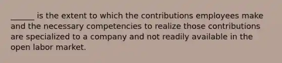 ______ is the extent to which the contributions employees make and the necessary competencies to realize those contributions are specialized to a company and not readily available in the open labor market.