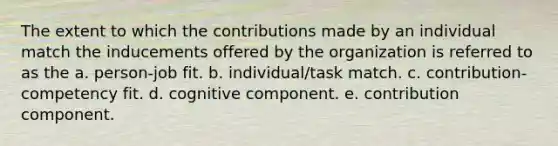 The extent to which the contributions made by an individual match the inducements offered by the organization is referred to as the a. person-job fit. b. individual/task match. c. contribution-competency fit. d. cognitive component. e. contribution component.