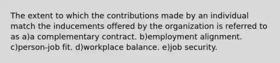 The extent to which the contributions made by an individual match the inducements offered by the organization is referred to as a)a complementary contract. b)employment alignment. c)person-job fit. d)workplace balance. e)job security.