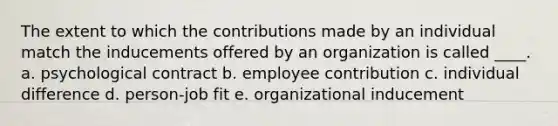 The extent to which the contributions made by an individual match the inducements offered by an organization is called ____. a. psychological contract b. employee contribution c. individual difference d. person-job fit e. organizational inducement