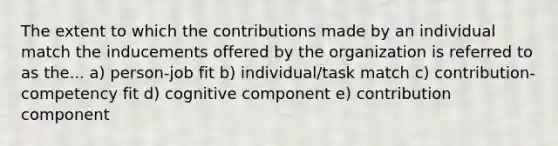 The extent to which the contributions made by an individual match the inducements offered by the organization is referred to as the... a) person-job fit b) individual/task match c) contribution-competency fit d) cognitive component e) contribution component