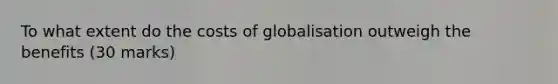 To what extent do the costs of globalisation outweigh the benefits (30 marks)