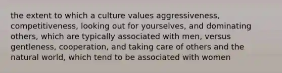 the extent to which a culture values aggressiveness, competitiveness, looking out for yourselves, and dominating others, which are typically associated with men, versus gentleness, cooperation, and taking care of others and the natural world, which tend to be associated with women