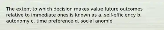 The extent to which decision makes value future outcomes relative to immediate ones is known as a. self-efficiency b. autonomy c. time preference d. social anomie