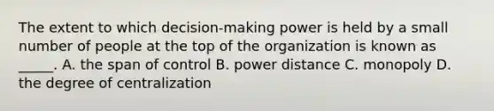 The extent to which decision-making power is held by a small number of people at the top of the organization is known as _____. A. the span of control B. power distance C. monopoly D. the degree of centralization