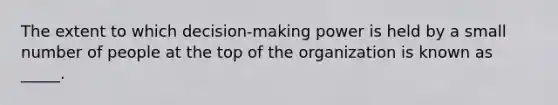 The extent to which decision-making power is held by a small number of people at the top of the organization is known as _____.