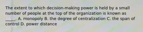 The extent to which decision-making power is held by a small number of people at the top of the organization is known as _____. A. monopoly B. the degree of centralization C. the span of control D. power distance