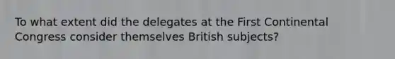 To what extent did the delegates at the First Continental Congress consider themselves British subjects?