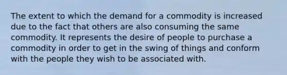 The extent to which the demand for a commodity is increased due to the fact that others are also consuming the same commodity. It represents the desire of people to purchase a commodity in order to get in the swing of things and conform with the people they wish to be associated with.