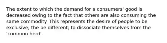 The extent to which the demand for a consumers' good is decreased owing to the fact that others are also consuming the same commodity. This represents the desire of people to be exclusive; the be different; to dissociate themselves from the 'common herd'.