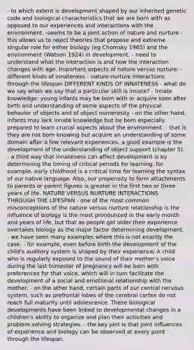 - to which extent is development shaped by our inherited genetic code and biological characteristics that we are born with as opposed to our experiences and interactions with the environment. -seems to be a joint action of nature and nurture - this allows us to reject theories that propose and extreme singular role for either biology (eg Chomsky 1965) and the environment (Watson 1924) in development. - need to understand what the interaction is and how the interaction changes with age. Important aspects of nature versus nurture: - different kinds of innateness - nature-nurture interactions through the lifespan DIFFERENT KINDS OF INNATENESS - what do we say when we say that a particular skill is innate? - innate knowledge: young infants may be born with or acquire soon after birth and understanding of some aspects of the physical behavior of objects and of object numerosity - on the other hand, infants may lack innate knowledge but be born especially prepared to learn crucial aspects about the environment. - that is they are not born knowing but acquire an understanding of some domain after a few relevant experiences. a good example is the development of the understanding of object support (chapter 5). - a third way that innateness can affect development is by determining the timing of critical periods for learning. for example, early childhood is a critical time for learning the syntax of our native language. Also, our propensity to form attachments to parents or parent figures is greater in the first two or three years of life. NATURE VERSUS NURTURE INTERACTIONS THROUGH THE LIFESPAN - one of the most common misconceptions of the nature versus nurture relationship is the influence of biology is the most pronounced in the early month and years of life, but that as people get older their experience overtakes biology as the major factor determining development. - we have seen many examples where this is not exactly the case. - for example, even before birth the development of the child's auditory system is shaped by their experience/ A child who is regularly exposed to the sound of their mother's voice during the last trimester of pregnancy will be born with preferences for that voice, which will in turn facilitate the development of a social and emotional relationship with the mother. - on the other hand, certain parts of our central nervous system, such as prefrontal lobes of the cerebral cortex do not reach full maturity until adolescence. These biological developments have been linked to developmental changes in a children's ability to organize and plan their activities and problem-solving strategies. - the key pint is that joint influences of experience and biology can be observed at every point through the lifespan.