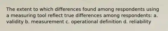 The extent to which differences found among respondents using a measuring tool reflect true differences among respondents: a. validity b. measurement c. operational definition d. reliability