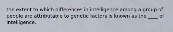 the extent to which differences in intelligence among a group of people are attributable to genetic factors is known as the ____ of intelligence.