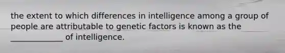 the extent to which differences in intelligence among a group of people are attributable to genetic factors is known as the _____________ of intelligence.