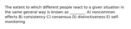 The extent to which different people react to a given situation in the same general way is known as ________. A) noncommon effects B) consistency C) consensus D) distinctiveness E) self-monitoring