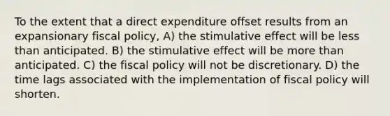 To the extent that a direct expenditure offset results from an expansionary fiscal policy, A) the stimulative effect will be less than anticipated. B) the stimulative effect will be more than anticipated. C) the fiscal policy will not be discretionary. D) the time lags associated with the implementation of fiscal policy will shorten.