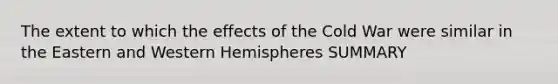 The extent to which the effects of the Cold War were similar in the Eastern and Western Hemispheres SUMMARY