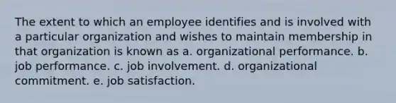 The extent to which an employee identifies and is involved with a particular organization and wishes to maintain membership in that organization is known as a. organizational performance. b. job performance. c. job involvement. d. organizational commitment. e. job satisfaction.