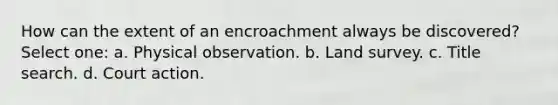 How can the extent of an encroachment always be discovered? Select one: a. Physical observation. b. Land survey. c. Title search. d. Court action.