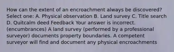 How can the extent of an encroachment always be discovered? Select one: A. Physical observation B. Land survey C. Title search D. Quitcalm deed Feedback Your answer is incorrect. (encumbrances) A land survey (performed by a professional surveyor) documents property boundaries. A competent surveyor will find and document any physical encroachments