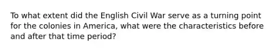 To what extent did the English Civil War serve as a turning point for the colonies in America, what were the characteristics before and after that time period?