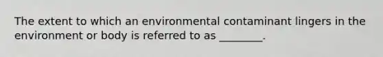 The extent to which an environmental contaminant lingers in the environment or body is referred to as ________.