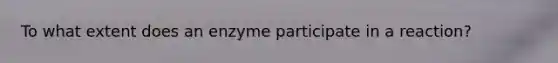 To what extent does an enzyme participate in a reaction?