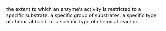 the extent to which an enzyme's activity is restricted to a specific substrate, a specific group of substrates, a specific type of chemical bond, or a specific type of chemical reaction