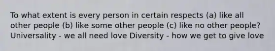 To what extent is every person in certain respects (a) like all other people (b) like some other people (c) like no other people? Universality - we all need love Diversity - how we get to give love