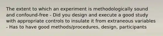 The extent to which an experiment is methodologically sound and confound-free - Did you design and execute a good study with appropriate controls to insulate it from extraneous variables - Has to have good methods/procedures, design, participants