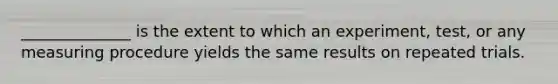 ______________ is the extent to which an experiment, test, or any measuring procedure yields the same results on repeated trials.