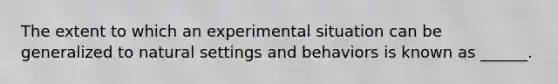 The extent to which an experimental situation can be generalized to natural settings and behaviors is known as ______.