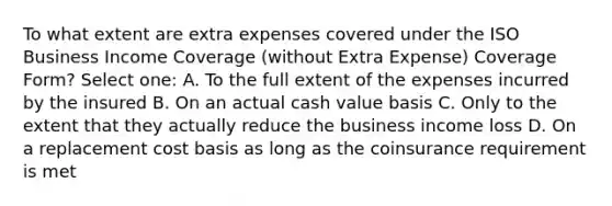 To what extent are extra expenses covered under the ISO Business Income Coverage (without Extra Expense) Coverage Form? Select one: A. To the full extent of the expenses incurred by the insured B. On an actual cash value basis C. Only to the extent that they actually reduce the business income loss D. On a replacement cost basis as long as the coinsurance requirement is met