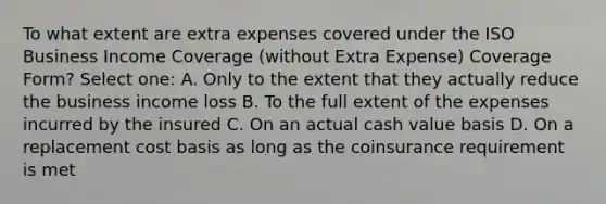 To what extent are extra expenses covered under the ISO Business Income Coverage (without Extra Expense) Coverage Form? Select one: A. Only to the extent that they actually reduce the business income loss B. To the full extent of the expenses incurred by the insured C. On an actual cash value basis D. On a replacement cost basis as long as the coinsurance requirement is met