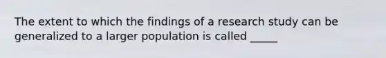 The extent to which the findings of a research study can be generalized to a larger population is called _____