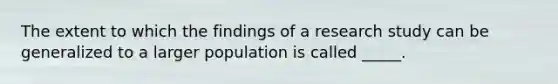 The extent to which the findings of a research study can be generalized to a larger population is called _____.