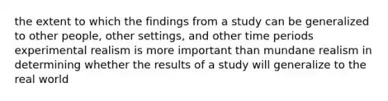 the extent to which the findings from a study can be generalized to other people, other settings, and other time periods experimental realism is more important than mundane realism in determining whether the results of a study will generalize to the real world