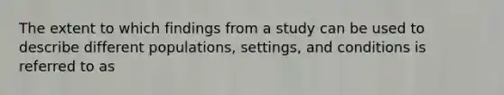 The extent to which findings from a study can be used to describe different populations, settings, and conditions is referred to as