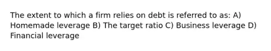 The extent to which a firm relies on debt is referred to as: A) Homemade leverage B) The target ratio C) Business leverage D) Financial leverage