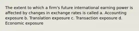 The extent to which a firm's future international earning power is affected by changes in exchange rates is called a. Accounting exposure b. Translation exposure c. Transaction exposure d. Economic exposure