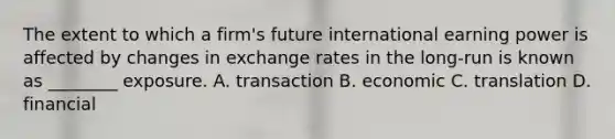 The extent to which a firm's future international earning power is affected by changes in exchange rates in the long-run is known as ________ exposure. A. transaction B. economic C. translation D. financial