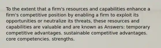 To the extent that a firm's resources and capabilities enhance a firm's competitive position by enabling a firm to exploit its opportunities or neutralize its threats, these resources and capabilities are valuable and are known as Answers: temporary competitive advantages. sustainable competitive advantages. core competencies. strengths.